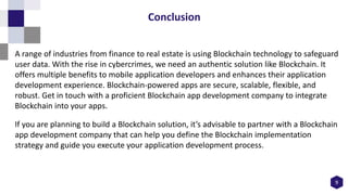 9
Conclusion
A range of industries from finance to real estate is using Blockchain technology to safeguard
user data. With the rise in cybercrimes, we need an authentic solution like Blockchain. It
offers multiple benefits to mobile application developers and enhances their application
development experience. Blockchain-powered apps are secure, scalable, flexible, and
robust. Get in touch with a proficient Blockchain app development company to integrate
Blockchain into your apps.
If you are planning to build a Blockchain solution, it’s advisable to partner with a Blockchain
app development company that can help you define the Blockchain implementation
strategy and guide you execute your application development process.
 