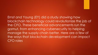 Ernst and Young (EY) did a study showing how
blockchain technology could revolutionize the job of
the CFO. These beneficial advancements run the
gamut, from enhancing cybersecurity to helping
manage the supply chain better. Here are a few of
the ways that blockchain development can impact
CFO roles
 