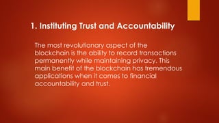 1. Instituting Trust and Accountability
The most revolutionary aspect of the
blockchain is the ability to record transactions
permanently while maintaining privacy. This
main benefit of the blockchain has tremendous
applications when it comes to financial
accountability and trust.
 