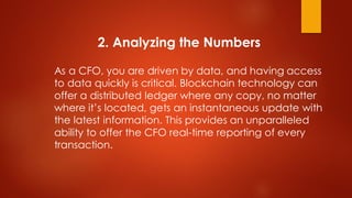 2. Analyzing the Numbers
As a CFO, you are driven by data, and having access
to data quickly is critical. Blockchain technology can
offer a distributed ledger where any copy, no matter
where it’s located, gets an instantaneous update with
the latest information. This provides an unparalleled
ability to offer the CFO real-time reporting of every
transaction.
 