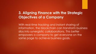 3. Aligning Finance with the Strategic
Objectives of a Company
With real-time tracking and instant sharing of
information, the blockchain can transform business
silos into synergistic collaborations. This better
empowers a company to get everyone on the
same page to achieve business goals.
 