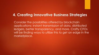 4. Creating Innovative Business Strategies
Consider the possibilities offered by blockchain
applications: instant transmission of data, distributed
ledgers, better transparency, and more. Crafty CFOs
will be finding ways to utilize this to get an edge in the
marketplace.
 