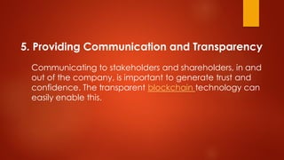 5. Providing Communication and Transparency
Communicating to stakeholders and shareholders, in and
out of the company, is important to generate trust and
confidence. The transparent blockchain technology can
easily enable this.
 