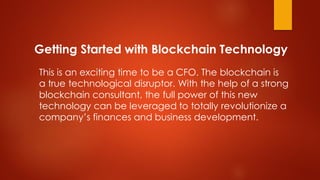 Getting Started with Blockchain Technology
This is an exciting time to be a CFO. The blockchain is
a true technological disruptor. With the help of a strong
blockchain consultant, the full power of this new
technology can be leveraged to totally revolutionize a
company’s finances and business development.
 
