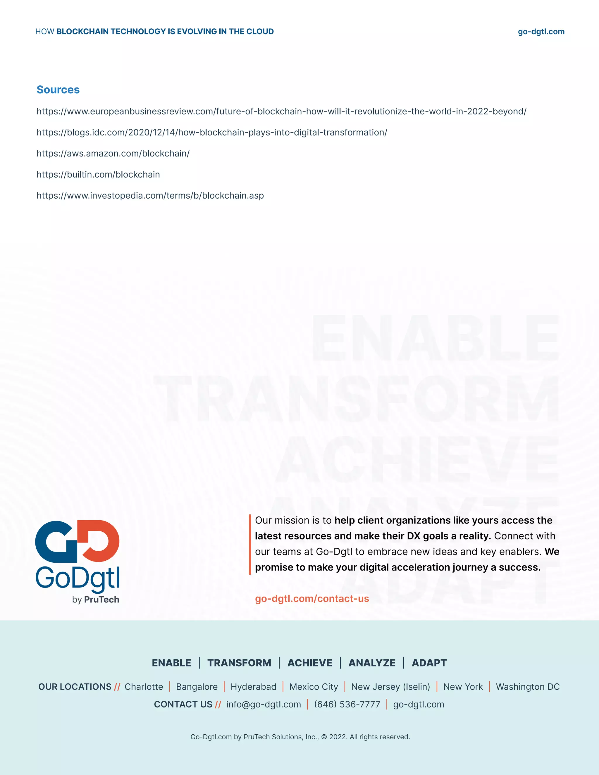 go-dgtl.com
HOW BLOCKCHAIN TECHNOLOGY IS EVOLVING IN THE CLOUD
10
10 Go-Dgtl.com by PruTech Solutions, Inc., © 2021. All rights reserved.
10 Go-Dgtl.com by PruTech Solutions, Inc., © 2021. All rights reserved.
ENABLE
TRANSFORM
ACHIEVE
ANALYZE
ADAPT
OUR LOCATIONS // Charlotte | Bangalore | Hyderabad | Mexico City | New Jersey (Iselin) | New York | Washington DC
CONTACT US // info@go-dgtl.com | (646) 536-7777 | go-dgtl.com
Go-Dgtl.com by PruTech Solutions, Inc., © 2022. All rights reserved.
ENABLE | TRANSFORM | ACHIEVE | ANALYZE | ADAPT
Our mission is to help client organizations like yours access the
latest resources and make their DX goals a reality. Connect with
our teams at Go-Dgtl to embrace new ideas and key enablers. We
promise to make your digital acceleration journey a success.
go-dgtl.com/contact-us
Sources
https://www.europeanbusinessreview.com/future-of-blockchain-how-will-it-revolutionize-the-world-in-2022-beyond/
https://blogs.idc.com/2020/12/14/how-blockchain-plays-into-digital-transformation/
https://aws.amazon.com/blockchain/
https://builtin.com/blockchain
https://www.investopedia.com/terms/b/blockchain.asp
 