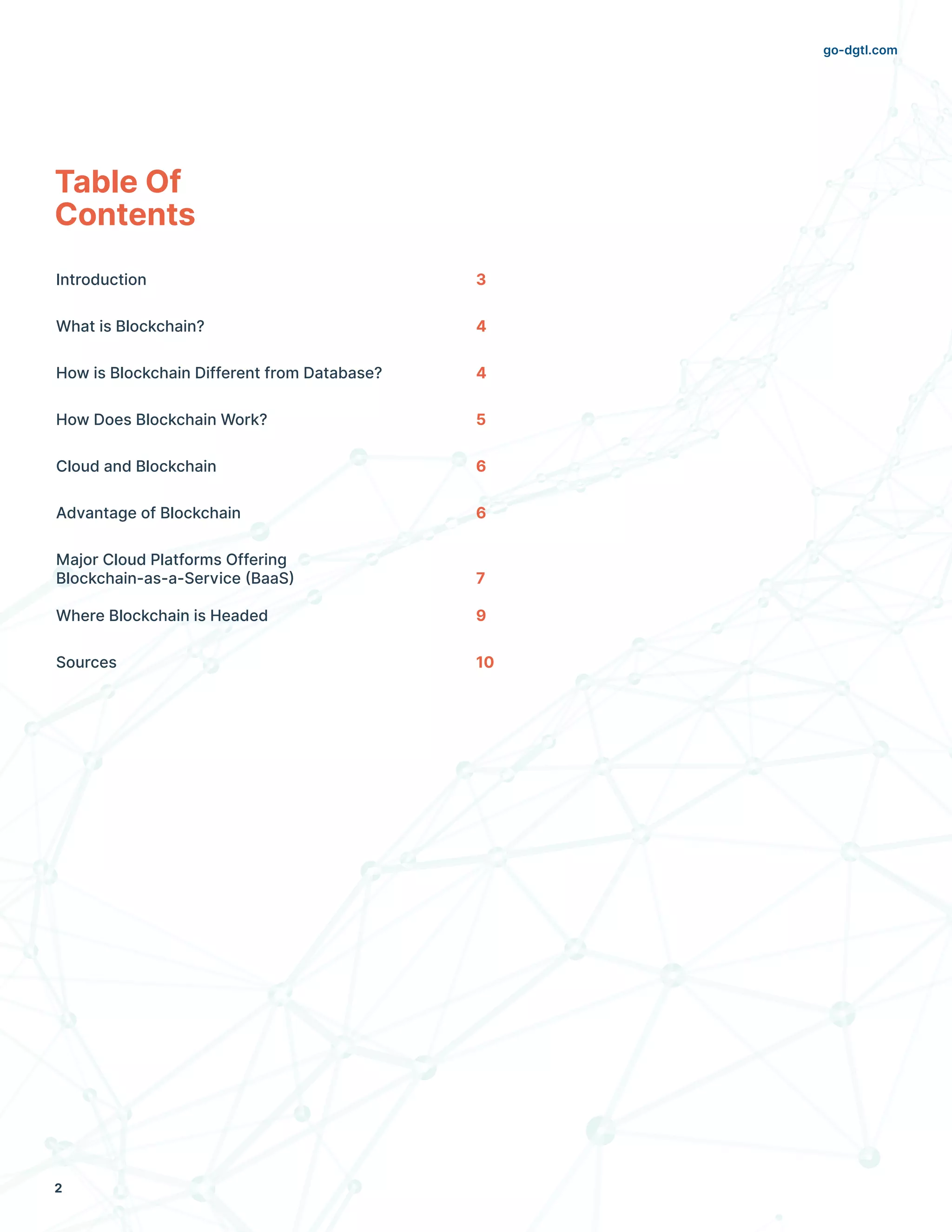go-dgtl.com
2
Table Of
Contents
Introduction	 3
What is Blockchain?	 4
How is Blockchain Different from Database?	 4
How Does Blockchain Work?	 5
Cloud and Blockchain	 6
Advantage of Blockchain	 6
Major Cloud Platforms Offering 		
Blockchain-as-a-Service (BaaS) 	 7
		
Where Blockchain is Headed	 9
Sources	 10
 