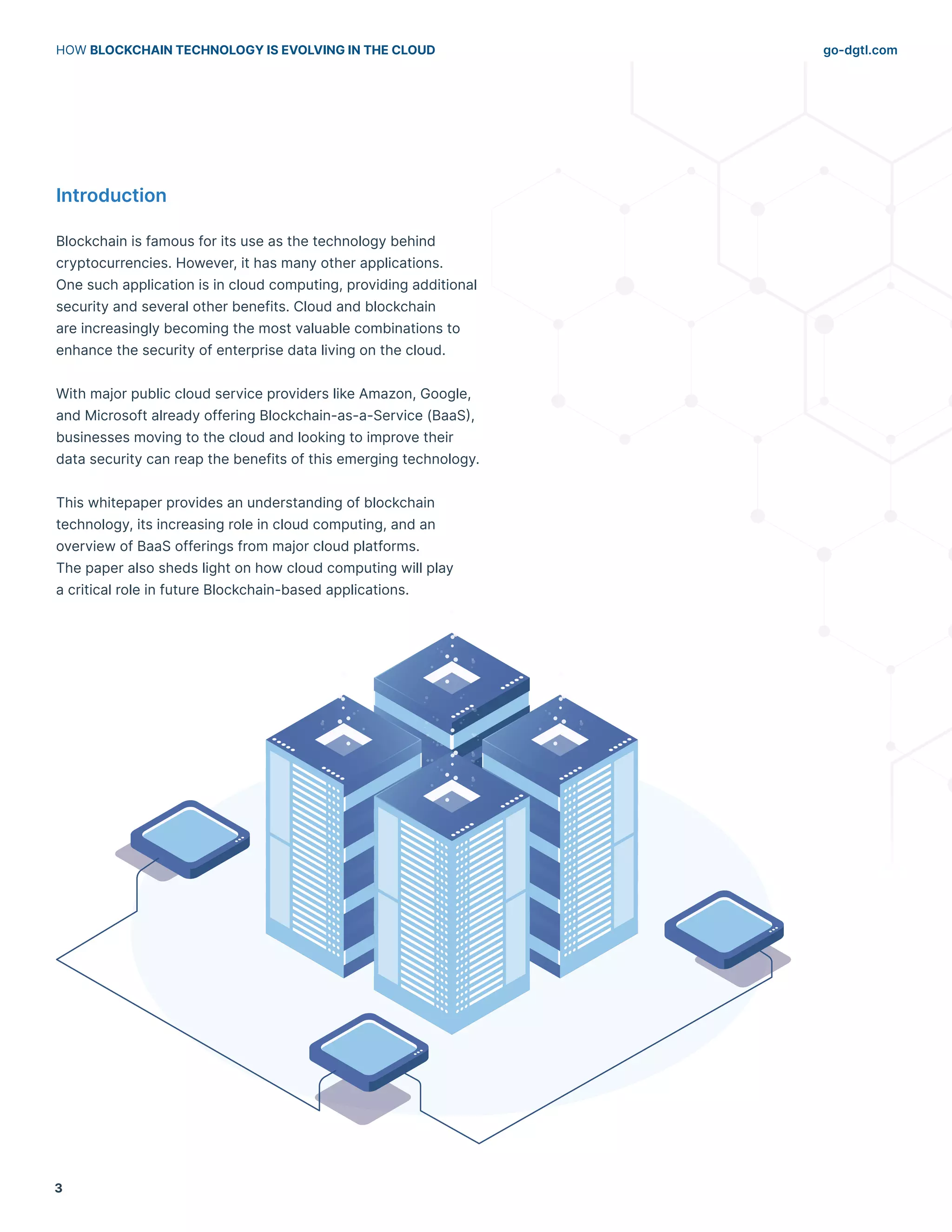 go-dgtl.com
HOW BLOCKCHAIN TECHNOLOGY IS EVOLVING IN THE CLOUD
3
Introduction
Blockchain is famous for its use as the technology behind
cryptocurrencies. However, it has many other applications.
One such application is in cloud computing, providing additional
security and several other benefits. Cloud and blockchain
are increasingly becoming the most valuable combinations to
enhance the security of enterprise data living on the cloud.
With major public cloud service providers like Amazon, Google,
and Microsoft already offering Blockchain-as-a-Service (BaaS),
businesses moving to the cloud and looking to improve their
data security can reap the benefits of this emerging technology.
This whitepaper provides an understanding of blockchain
technology, its increasing role in cloud computing, and an
overview of BaaS offerings from major cloud platforms.
The paper also sheds light on how cloud computing will play
a critical role in future Blockchain-based applications.
 