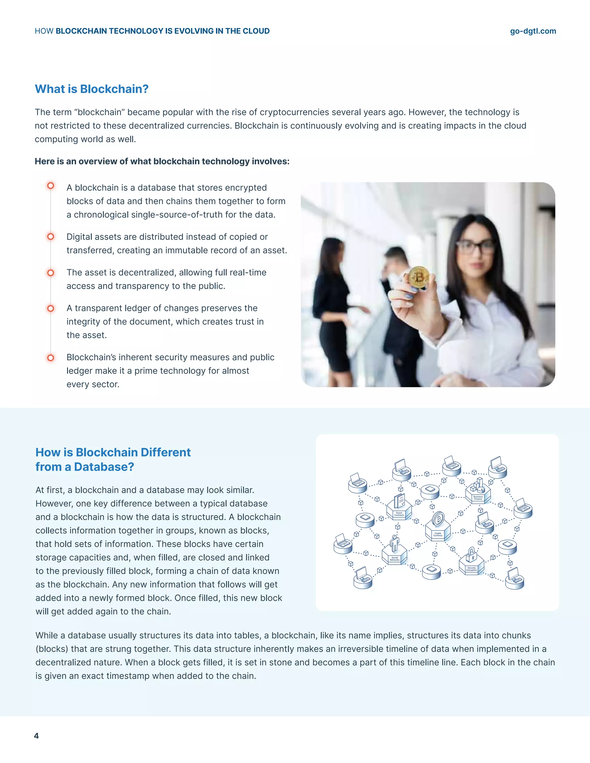 go-dgtl.com
HOW BLOCKCHAIN TECHNOLOGY IS EVOLVING IN THE CLOUD
4
What is Blockchain?
The term “blockchain” became popular with the rise of cryptocurrencies several years ago. However, the technology is
not restricted to these decentralized currencies. Blockchain is continuously evolving and is creating impacts in the cloud
computing world as well.
Here is an overview of what blockchain technology involves:
A blockchain is a database that stores encrypted
blocks of data and then chains them together to form
a chronological single-source-of-truth for the data.
Digital assets are distributed instead of copied or
transferred, creating an immutable record of an asset.
The asset is decentralized, allowing full real-time
access and transparency to the public.
A transparent ledger of changes preserves the
integrity of the document, which creates trust in
the asset.
Blockchain’s inherent security measures and public
ledger make it a prime technology for almost
every sector.
How is Blockchain Different
from a Database?
At first, a blockchain and a database may look similar.
However, one key difference between a typical database
and a blockchain is how the data is structured. A blockchain
collects information together in groups, known as blocks,
that hold sets of information. These blocks have certain
storage capacities and, when filled, are closed and linked
to the previously filled block, forming a chain of data known
as the blockchain. Any new information that follows will get
added into a newly formed block. Once filled, this new block
will get added again to the chain.
While a database usually structures its data into tables, a blockchain, like its name implies, structures its data into chunks
(blocks) that are strung together. This data structure inherently makes an irreversible timeline of data when implemented in a
decentralized nature. When a block gets filled, it is set in stone and becomes a part of this timeline line. Each block in the chain
is given an exact timestamp when added to the chain.
 