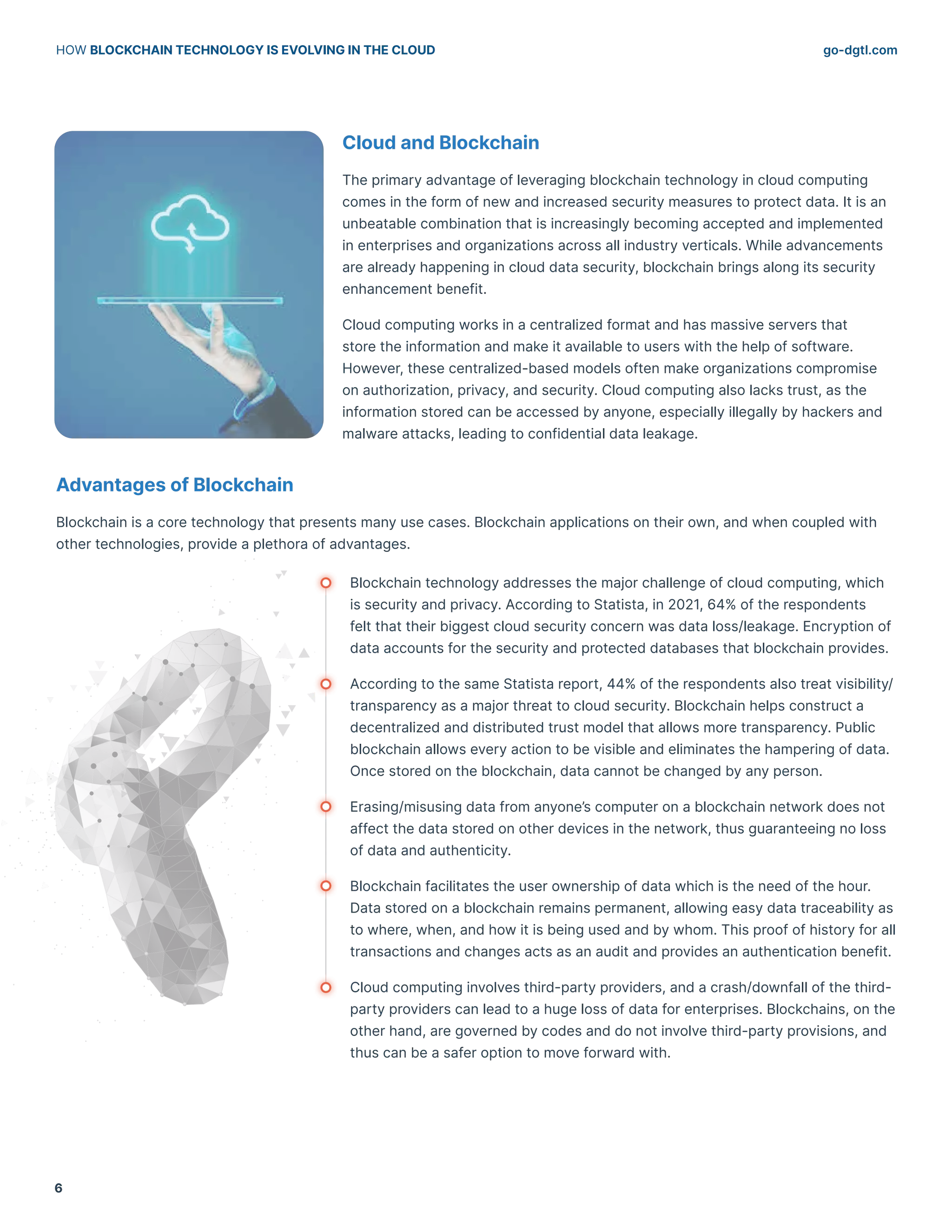 go-dgtl.com
HOW BLOCKCHAIN TECHNOLOGY IS EVOLVING IN THE CLOUD
6
Cloud and Blockchain
The primary advantage of leveraging blockchain technology in cloud computing
comes in the form of new and increased security measures to protect data. It is an
unbeatable combination that is increasingly becoming accepted and implemented
in enterprises and organizations across all industry verticals. While advancements
are already happening in cloud data security, blockchain brings along its security
enhancement benefit.
Cloud computing works in a centralized format and has massive servers that
store the information and make it available to users with the help of software.
However, these centralized-based models often make organizations compromise
on authorization, privacy, and security. Cloud computing also lacks trust, as the
information stored can be accessed by anyone, especially illegally by hackers and
malware attacks, leading to confidential data leakage.
Advantages of Blockchain
Blockchain is a core technology that presents many use cases. Blockchain applications on their own, and when coupled with
other technologies, provide a plethora of advantages.
Blockchain technology addresses the major challenge of cloud computing, which
is security and privacy. According to Statista, in 2021, 64% of the respondents
felt that their biggest cloud security concern was data loss/leakage. Encryption of
data accounts for the security and protected databases that blockchain provides.
According to the same Statista report, 44% of the respondents also treat visibility/
transparency as a major threat to cloud security. Blockchain helps construct a
decentralized and distributed trust model that allows more transparency. Public
blockchain allows every action to be visible and eliminates the hampering of data.
Once stored on the blockchain, data cannot be changed by any person.
Erasing/misusing data from anyone’s computer on a blockchain network does not
affect the data stored on other devices in the network, thus guaranteeing no loss
of data and authenticity.
Blockchain facilitates the user ownership of data which is the need of the hour.
Data stored on a blockchain remains permanent, allowing easy data traceability as
to where, when, and how it is being used and by whom. This proof of history for all
transactions and changes acts as an audit and provides an authentication benefit.
Cloud computing involves third-party providers, and a crash/downfall of the third-
party providers can lead to a huge loss of data for enterprises. Blockchains, on the
other hand, are governed by codes and do not involve third-party provisions, and
thus can be a safer option to move forward with.
 