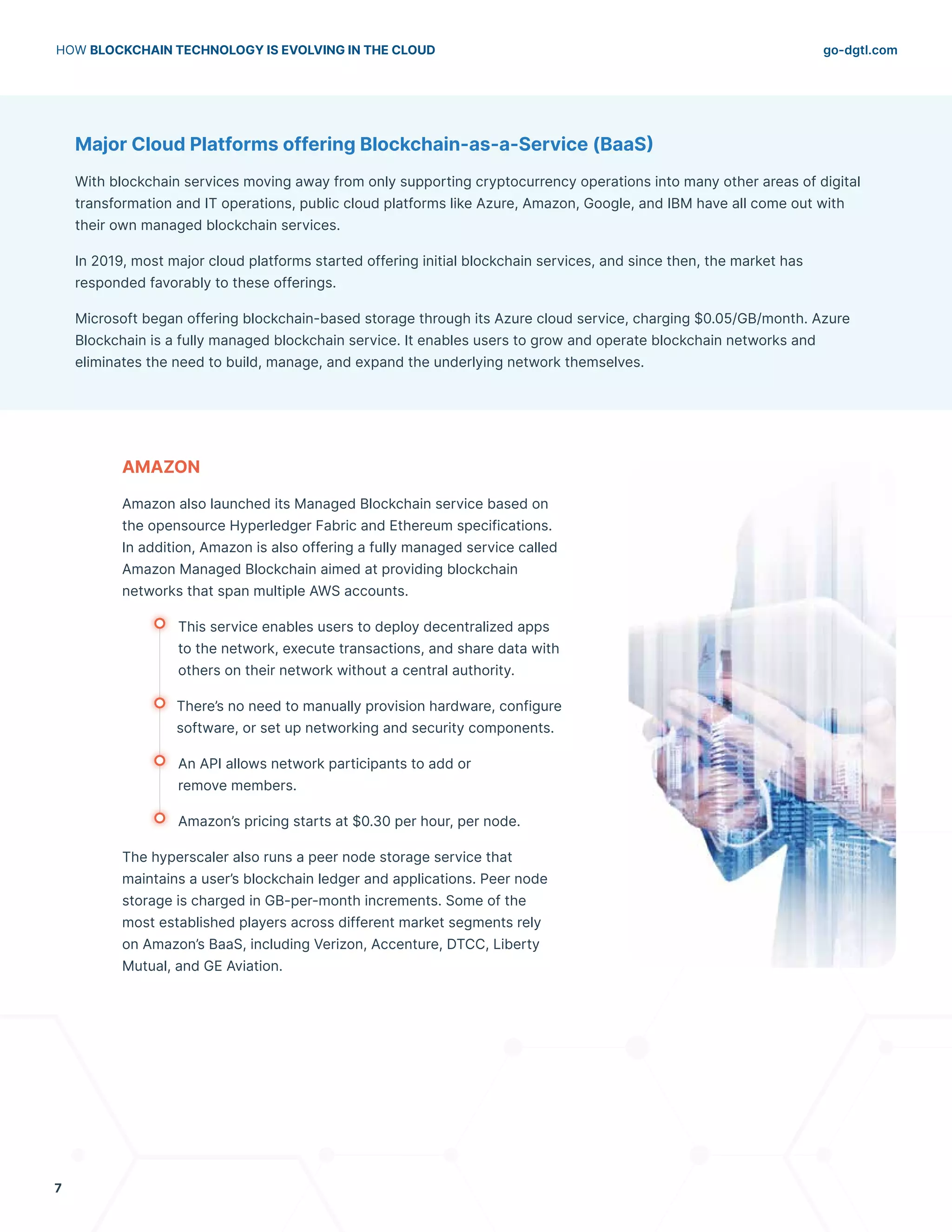 go-dgtl.com
HOW BLOCKCHAIN TECHNOLOGY IS EVOLVING IN THE CLOUD
7
Major Cloud Platforms offering Blockchain-as-a-Service (BaaS)
With blockchain services moving away from only supporting cryptocurrency operations into many other areas of digital
transformation and IT operations, public cloud platforms like Azure, Amazon, Google, and IBM have all come out with
their own managed blockchain services.
In 2019, most major cloud platforms started offering initial blockchain services, and since then, the market has
responded favorably to these offerings.
Microsoft began offering blockchain-based storage through its Azure cloud service, charging $0.05/GB/month. Azure
Blockchain is a fully managed blockchain service. It enables users to grow and operate blockchain networks and
eliminates the need to build, manage, and expand the underlying network themselves.
AMAZON
Amazon also launched its Managed Blockchain service based on
the opensource Hyperledger Fabric and Ethereum specifications.
In addition, Amazon is also offering a fully managed service called
Amazon Managed Blockchain aimed at providing blockchain
networks that span multiple AWS accounts.
	 This service enables users to deploy decentralized apps
	 to the network, execute transactions, and share data with
	 others on their network without a central authority.
	 There’s no need to manually provision hardware, configure
	 software, or set up networking and security components.
	 An API allows network participants to add or
	 remove members.
	 Amazon’s pricing starts at $0.30 per hour, per node.
The hyperscaler also runs a peer node storage service that
maintains a user’s blockchain ledger and applications. Peer node
storage is charged in GB-per-month increments. Some of the
most established players across different market segments rely
on Amazon’s BaaS, including Verizon, Accenture, DTCC, Liberty
Mutual, and GE Aviation.
 