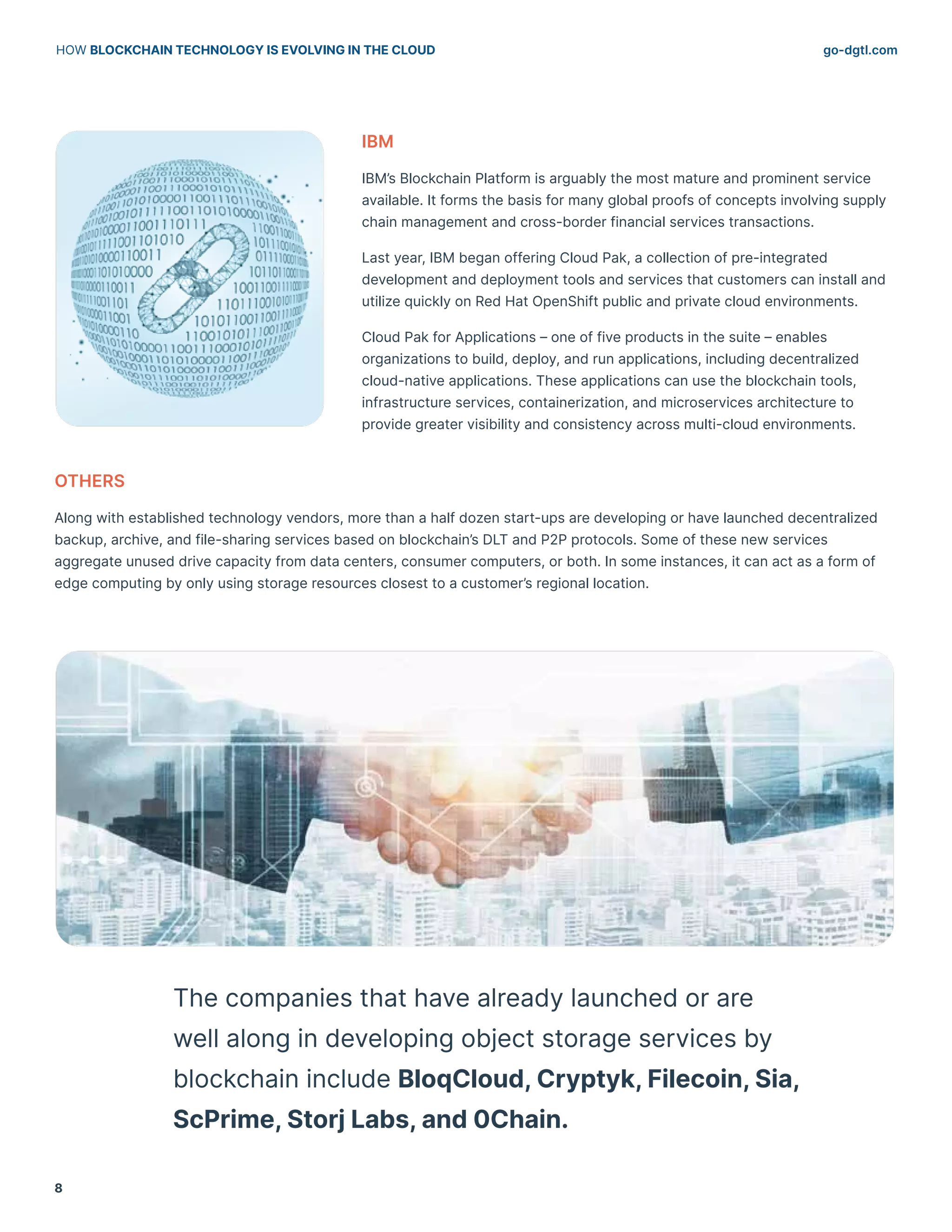 go-dgtl.com
HOW BLOCKCHAIN TECHNOLOGY IS EVOLVING IN THE CLOUD
8
IBM
IBM’s Blockchain Platform is arguably the most mature and prominent service
available. It forms the basis for many global proofs of concepts involving supply
chain management and cross-border financial services transactions.
Last year, IBM began offering Cloud Pak, a collection of pre-integrated
development and deployment tools and services that customers can install and
utilize quickly on Red Hat OpenShift public and private cloud environments.
Cloud Pak for Applications – one of five products in the suite – enables
organizations to build, deploy, and run applications, including decentralized
cloud-native applications. These applications can use the blockchain tools,
infrastructure services, containerization, and microservices architecture to
provide greater visibility and consistency across multi-cloud environments.
OTHERS
Along with established technology vendors, more than a half dozen start-ups are developing or have launched decentralized
backup, archive, and file-sharing services based on blockchain’s DLT and P2P protocols. Some of these new services
aggregate unused drive capacity from data centers, consumer computers, or both. In some instances, it can act as a form of
edge computing by only using storage resources closest to a customer’s regional location.
The companies that have already launched or are
well along in developing object storage services by
blockchain include BloqCloud, Cryptyk, Filecoin, Sia,
ScPrime, Storj Labs, and 0Chain.
 