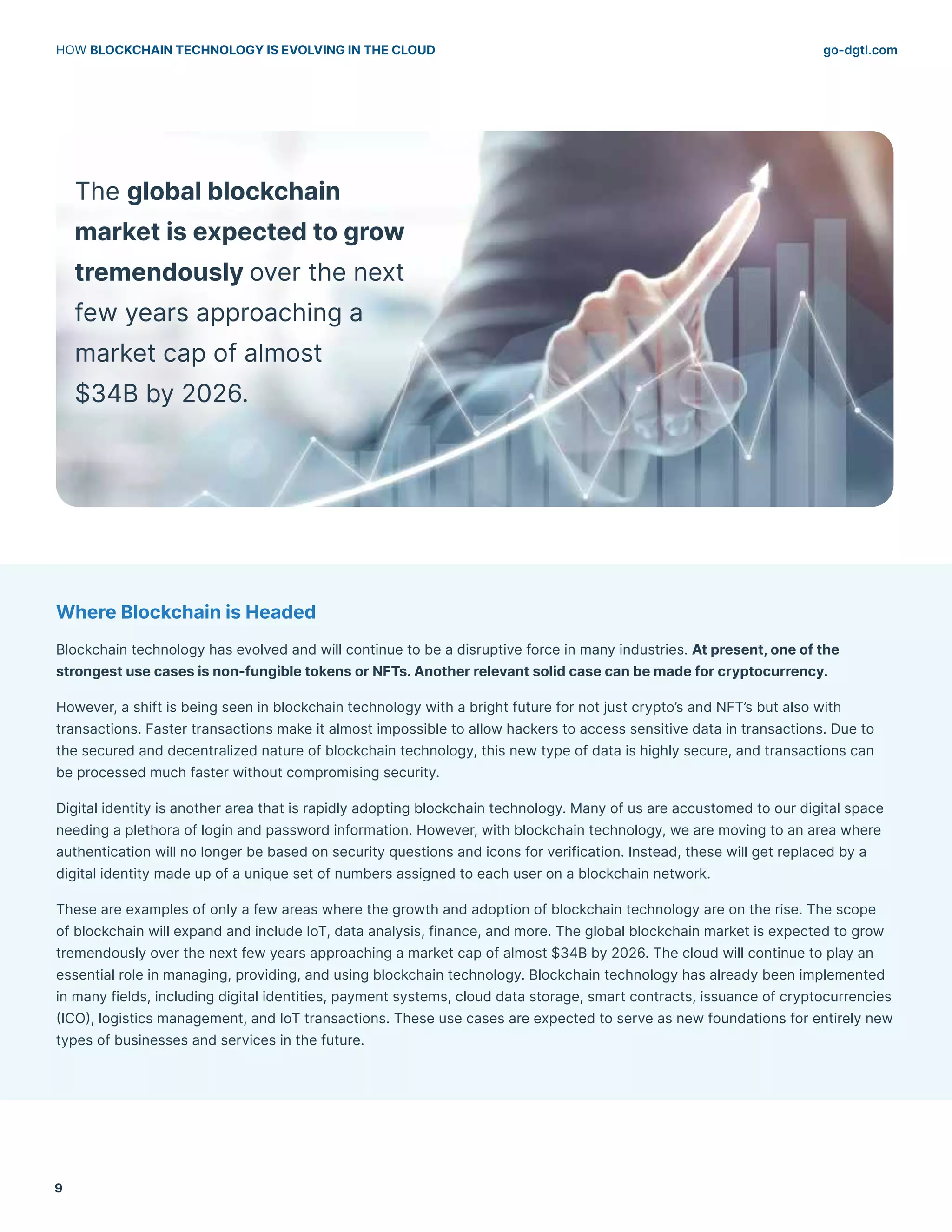 go-dgtl.com
HOW BLOCKCHAIN TECHNOLOGY IS EVOLVING IN THE CLOUD
9
Where Blockchain is Headed
Blockchain technology has evolved and will continue to be a disruptive force in many industries. At present, one of the
strongest use cases is non-fungible tokens or NFTs. Another relevant solid case can be made for cryptocurrency.
However, a shift is being seen in blockchain technology with a bright future for not just crypto’s and NFT’s but also with
transactions. Faster transactions make it almost impossible to allow hackers to access sensitive data in transactions. Due to
the secured and decentralized nature of blockchain technology, this new type of data is highly secure, and transactions can
be processed much faster without compromising security.
Digital identity is another area that is rapidly adopting blockchain technology. Many of us are accustomed to our digital space
needing a plethora of login and password information. However, with blockchain technology, we are moving to an area where
authentication will no longer be based on security questions and icons for verification. Instead, these will get replaced by a
digital identity made up of a unique set of numbers assigned to each user on a blockchain network.
These are examples of only a few areas where the growth and adoption of blockchain technology are on the rise. The scope
of blockchain will expand and include IoT, data analysis, finance, and more. The global blockchain market is expected to grow
tremendously over the next few years approaching a market cap of almost $34B by 2026. The cloud will continue to play an
essential role in managing, providing, and using blockchain technology. Blockchain technology has already been implemented
in many fields, including digital identities, payment systems, cloud data storage, smart contracts, issuance of cryptocurrencies
(ICO), logistics management, and IoT transactions. These use cases are expected to serve as new foundations for entirely new
types of businesses and services in the future.
The global blockchain
market is expected to grow
tremendously over the next
few years approaching a
market cap of almost
$34B by 2026.
 