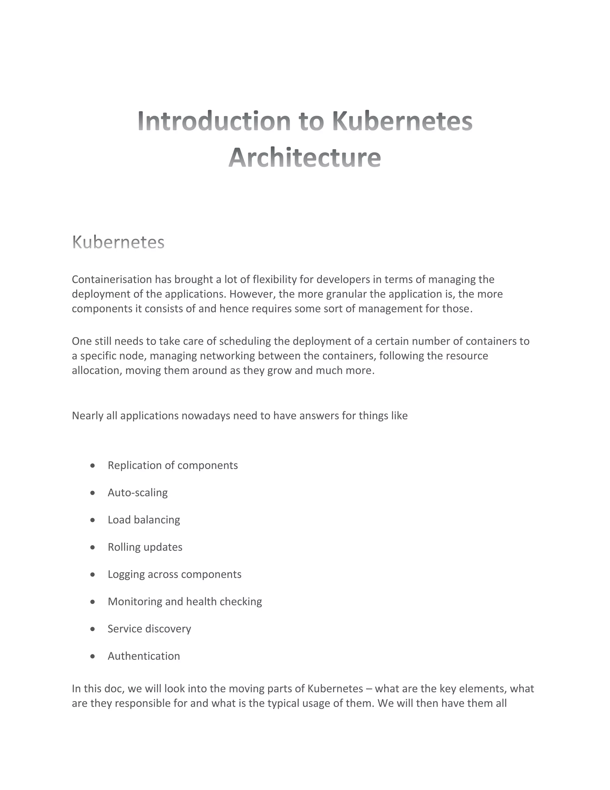 Containerisation has brought a lot of flexibility for developers in terms of managing the
deployment of the applications. However, the more granular the application is, the more
components it consists of and hence requires some sort of management for those.
One still needs to take care of scheduling the deployment of a certain number of containers to
a specific node, managing networking between the containers, following the resource
allocation, moving them around as they grow and much more.
Nearly all applications nowadays need to have answers for things like
• Replication of components
• Auto-scaling
• Load balancing
• Rolling updates
• Logging across components
• Monitoring and health checking
• Service discovery
• Authentication
In this doc, we will look into the moving parts of Kubernetes – what are the key elements, what
are they responsible for and what is the typical usage of them. We will then have them all
 