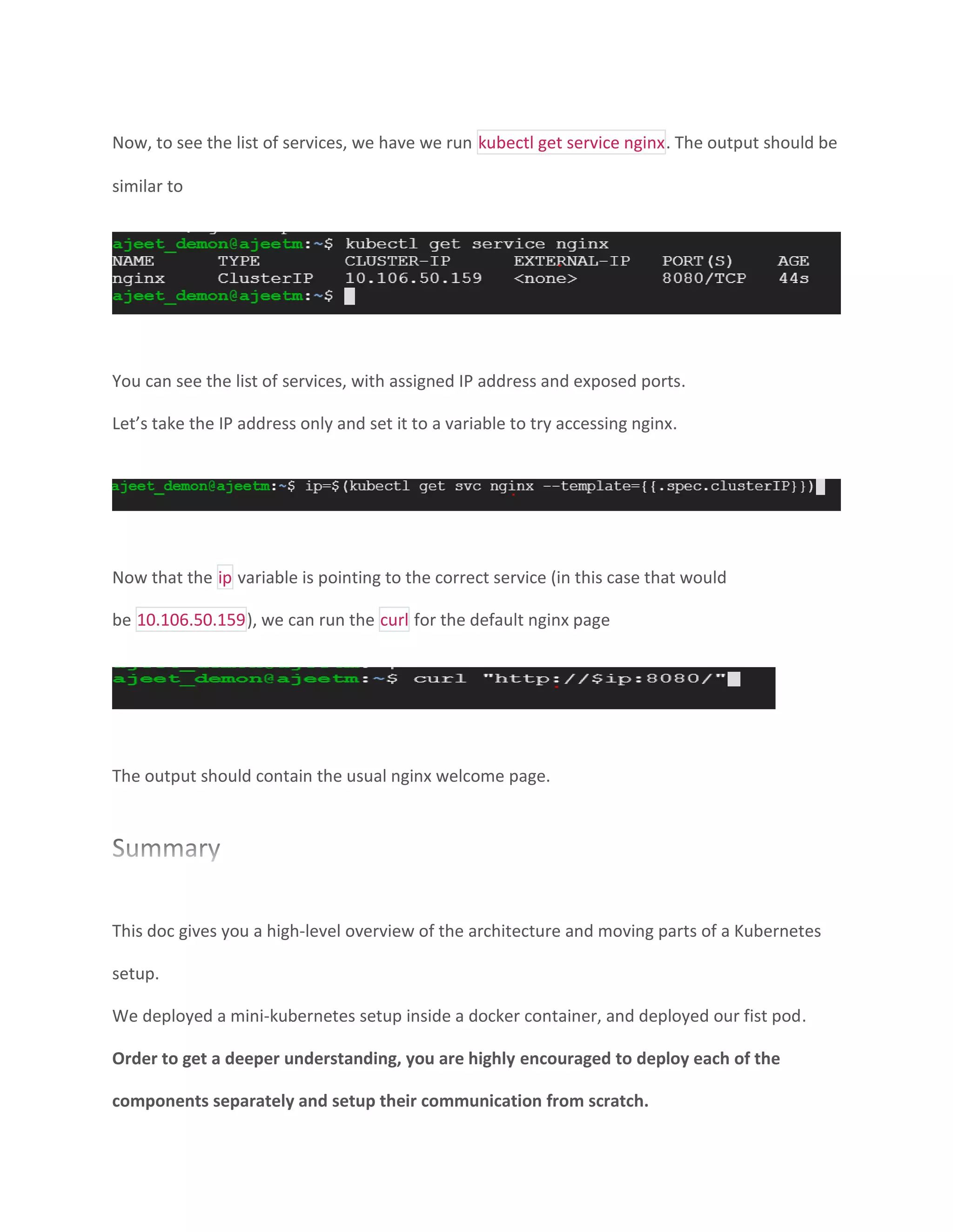 Now, to see the list of services, we have we run kubectl get service nginx. The output should be
similar to
You can see the list of services, with assigned IP address and exposed ports.
Let’s take the IP address only and set it to a variable to try accessing nginx.
Now that the ip variable is pointing to the correct service (in this case that would
be 10.106.50.159), we can run the curl for the default nginx page
The output should contain the usual nginx welcome page.
This doc gives you a high-level overview of the architecture and moving parts of a Kubernetes
setup.
We deployed a mini-kubernetes setup inside a docker container, and deployed our fist pod.
Order to get a deeper understanding, you are highly encouraged to deploy each of the
components separately and setup their communication from scratch.
 