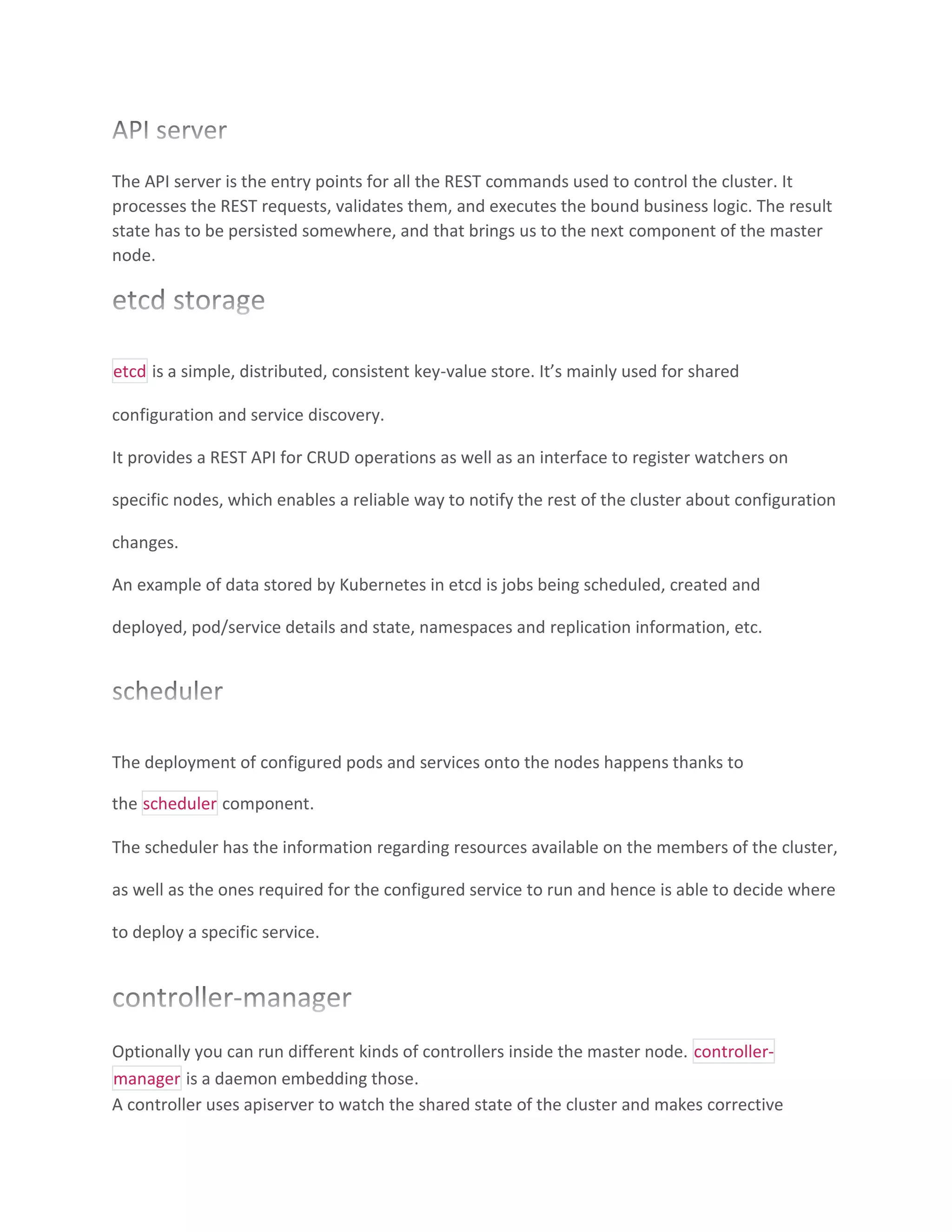 The API server is the entry points for all the REST commands used to control the cluster. It
processes the REST requests, validates them, and executes the bound business logic. The result
state has to be persisted somewhere, and that brings us to the next component of the master
node.
etcd is a simple, distributed, consistent key-value store. It’s mainly used for shared
configuration and service discovery.
It provides a REST API for CRUD operations as well as an interface to register watchers on
specific nodes, which enables a reliable way to notify the rest of the cluster about configuration
changes.
An example of data stored by Kubernetes in etcd is jobs being scheduled, created and
deployed, pod/service details and state, namespaces and replication information, etc.
The deployment of configured pods and services onto the nodes happens thanks to
the scheduler component.
The scheduler has the information regarding resources available on the members of the cluster,
as well as the ones required for the configured service to run and hence is able to decide where
to deploy a specific service.
Optionally you can run different kinds of controllers inside the master node. controller-
manager is a daemon embedding those.
A controller uses apiserver to watch the shared state of the cluster and makes corrective
 