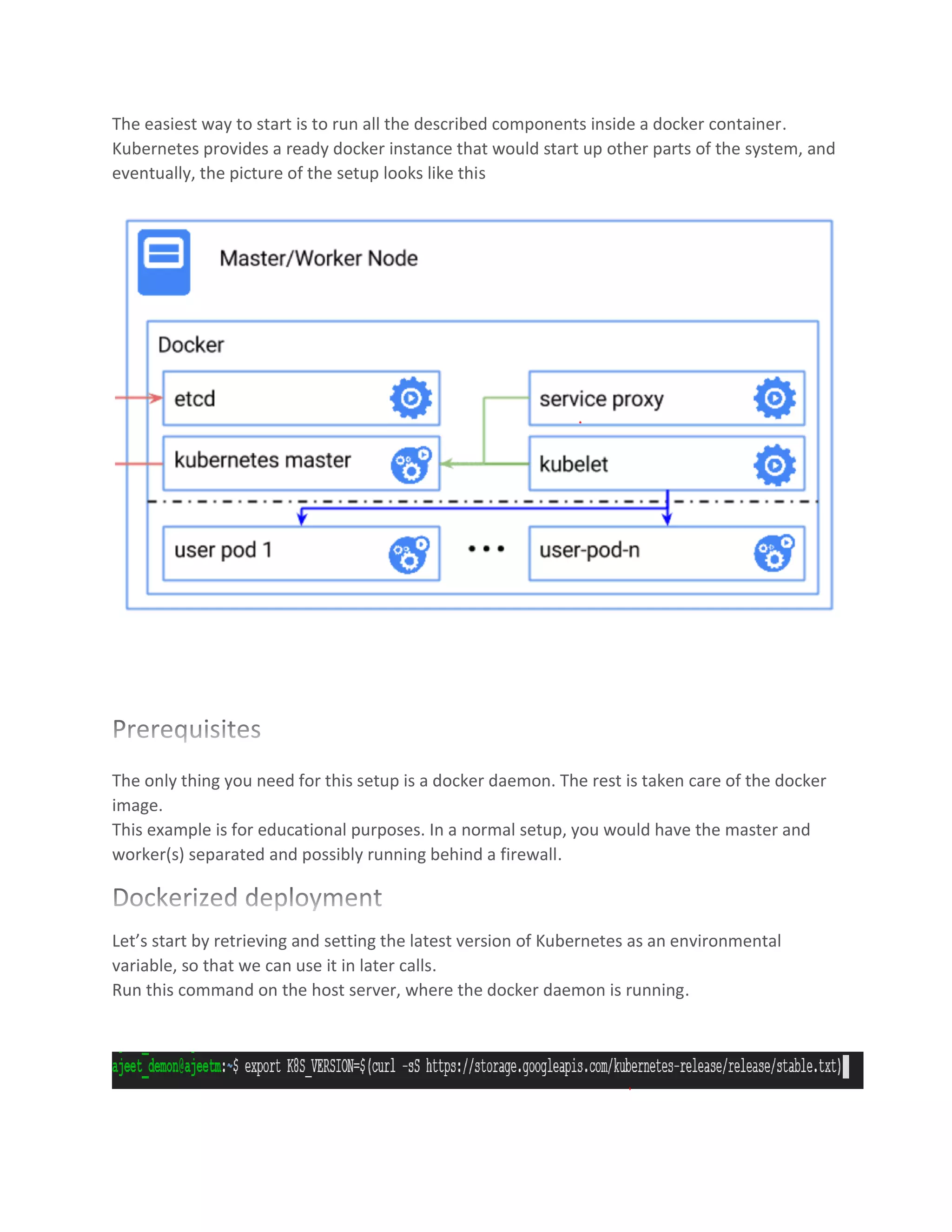 The easiest way to start is to run all the described components inside a docker container.
Kubernetes provides a ready docker instance that would start up other parts of the system, and
eventually, the picture of the setup looks like this
The only thing you need for this setup is a docker daemon. The rest is taken care of the docker
image.
This example is for educational purposes. In a normal setup, you would have the master and
worker(s) separated and possibly running behind a firewall.
Let’s start by retrieving and setting the latest version of Kubernetes as an environmental
variable, so that we can use it in later calls.
Run this command on the host server, where the docker daemon is running.
 