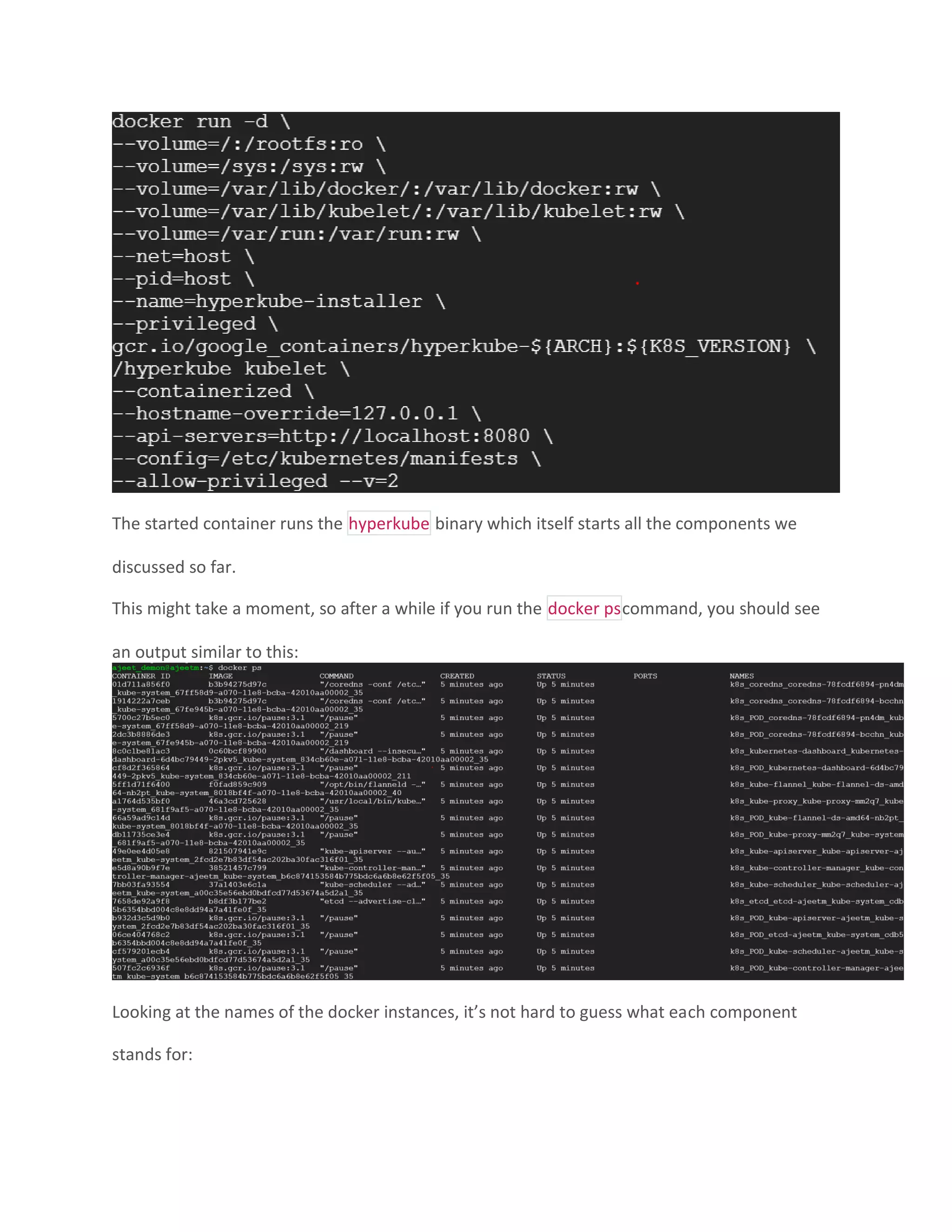 The started container runs the hyperkube binary which itself starts all the components we
discussed so far.
This might take a moment, so after a while if you run the docker pscommand, you should see
an output similar to this:
Looking at the names of the docker instances, it’s not hard to guess what each component
stands for:
 