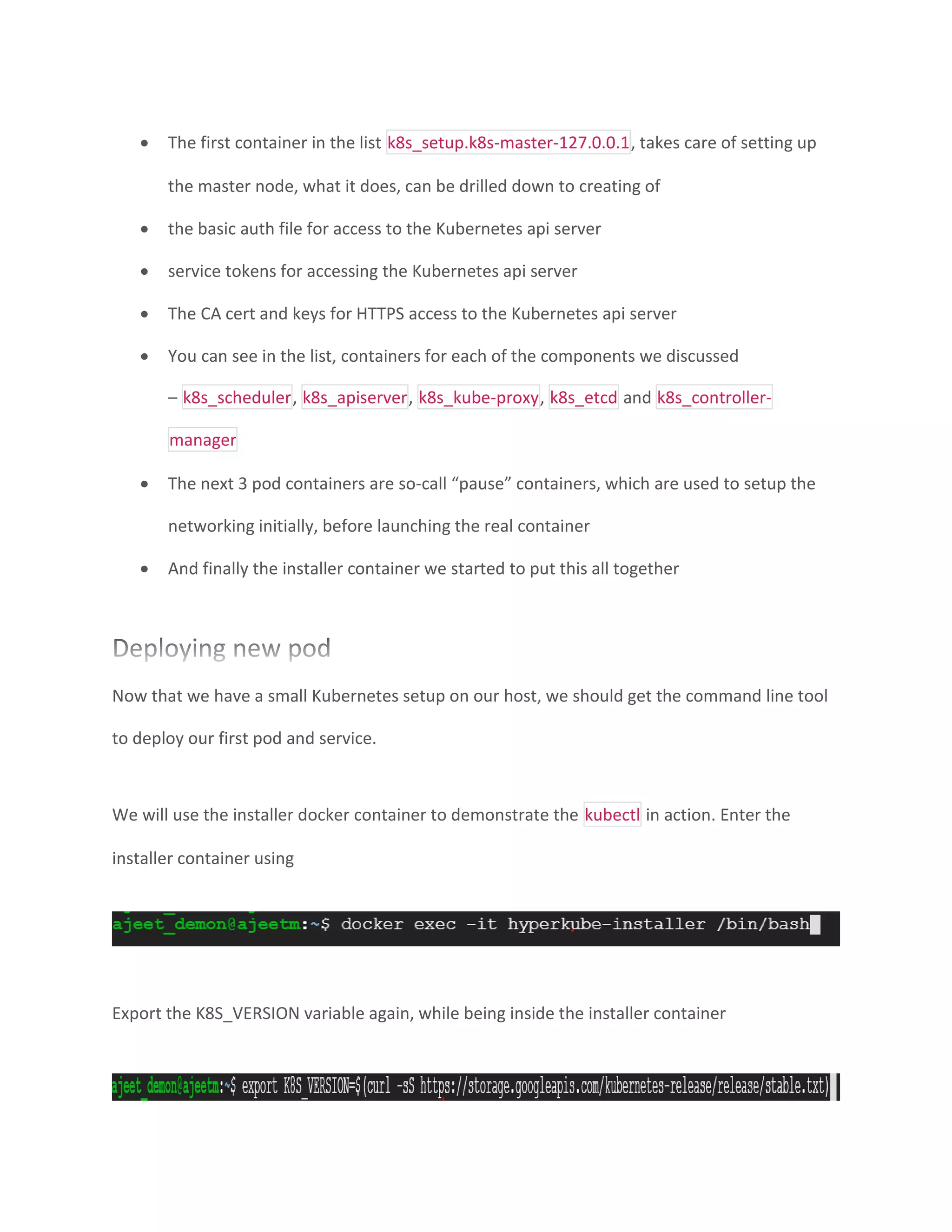 • The first container in the list k8s_setup.k8s-master-127.0.0.1, takes care of setting up
the master node, what it does, can be drilled down to creating of
• the basic auth file for access to the Kubernetes api server
• service tokens for accessing the Kubernetes api server
• The CA cert and keys for HTTPS access to the Kubernetes api server
• You can see in the list, containers for each of the components we discussed
– k8s_scheduler, k8s_apiserver, k8s_kube-proxy, k8s_etcd and k8s_controller-
manager
• The next 3 pod containers are so-call “pause” containers, which are used to setup the
networking initially, before launching the real container
• And finally the installer container we started to put this all together
Now that we have a small Kubernetes setup on our host, we should get the command line tool
to deploy our first pod and service.
We will use the installer docker container to demonstrate the kubectl in action. Enter the
installer container using
Export the K8S_VERSION variable again, while being inside the installer container
 