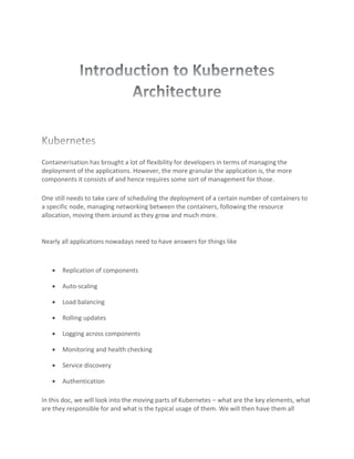 Containerisation has brought a lot of flexibility for developers in terms of managing the
deployment of the applications. However, the more granular the application is, the more
components it consists of and hence requires some sort of management for those.
One still needs to take care of scheduling the deployment of a certain number of containers to
a specific node, managing networking between the containers, following the resource
allocation, moving them around as they grow and much more.
Nearly all applications nowadays need to have answers for things like
• Replication of components
• Auto-scaling
• Load balancing
• Rolling updates
• Logging across components
• Monitoring and health checking
• Service discovery
• Authentication
In this doc, we will look into the moving parts of Kubernetes – what are the key elements, what
are they responsible for and what is the typical usage of them. We will then have them all
 
