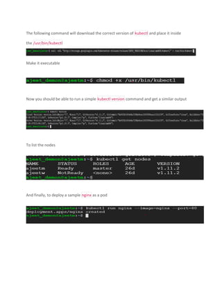 The following command will download the correct version of kubectl and place it inside
the /usr/bin/kubectl
Make it executable
Now you should be able to run a simple kubectl version command and get a similar output
To list the nodes
And finally, to deploy a sample nginx as a pod
 