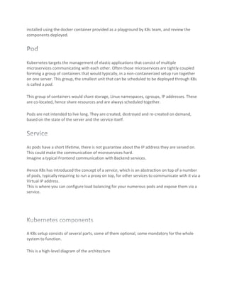 installed using the docker container provided as a playground by K8s team, and review the
components deployed.
Kubernetes targets the management of elastic applications that consist of multiple
microservices communicating with each other. Often those microservices are tightly coupled
forming a group of containers that would typically, in a non-containerized setup run together
on one server. This group, the smallest unit that can be scheduled to be deployed through K8s
is called a pod.
This group of containers would share storage, Linux namespaces, cgroups, IP addresses. These
are co-located, hence share resources and are always scheduled together.
Pods are not intended to live long. They are created, destroyed and re-created on demand,
based on the state of the server and the service itself.
As pods have a short lifetime, there is not guarantee about the IP address they are served on.
This could make the communication of microservices hard.
Imagine a typical Frontend communication with Backend services.
Hence K8s has introduced the concept of a service, which is an abstraction on top of a number
of pods, typically requiring to run a proxy on top, for other services to communicate with it via a
Virtual IP address.
This is where you can configure load balancing for your numerous pods and expose them via a
service.
A K8s setup consists of several parts, some of them optional, some mandatory for the whole
system to function.
This is a high-level diagram of the architecture
 