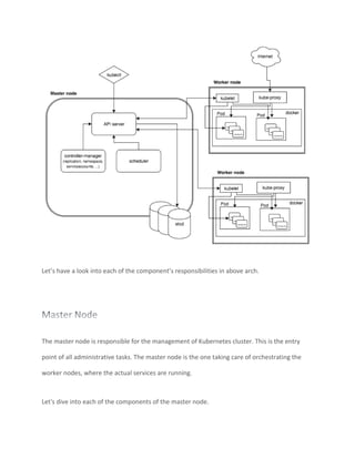 Let’s have a look into each of the component’s responsibilities in above arch.
The master node is responsible for the management of Kubernetes cluster. This is the entry
point of all administrative tasks. The master node is the one taking care of orchestrating the
worker nodes, where the actual services are running.
Let's dive into each of the components of the master node.
 