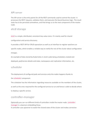 The API server is the entry points for all the REST commands used to control the cluster. It
processes the REST requests, validates them, and executes the bound business logic. The result
state has to be persisted somewhere, and that brings us to the next component of the master
node.
etcd is a simple, distributed, consistent key-value store. It’s mainly used for shared
configuration and service discovery.
It provides a REST API for CRUD operations as well as an interface to register watchers on
specific nodes, which enables a reliable way to notify the rest of the cluster about configuration
changes.
An example of data stored by Kubernetes in etcd is jobs being scheduled, created and
deployed, pod/service details and state, namespaces and replication information, etc.
The deployment of configured pods and services onto the nodes happens thanks to
the scheduler component.
The scheduler has the information regarding resources available on the members of the cluster,
as well as the ones required for the configured service to run and hence is able to decide where
to deploy a specific service.
Optionally you can run different kinds of controllers inside the master node. controller-
manager is a daemon embedding those.
A controller uses apiserver to watch the shared state of the cluster and makes corrective
 