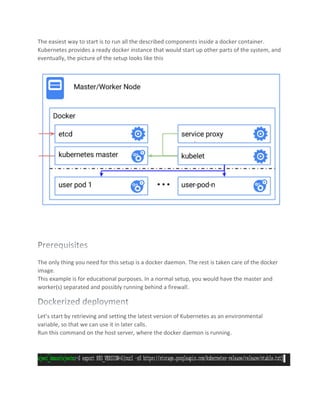 The easiest way to start is to run all the described components inside a docker container.
Kubernetes provides a ready docker instance that would start up other parts of the system, and
eventually, the picture of the setup looks like this
The only thing you need for this setup is a docker daemon. The rest is taken care of the docker
image.
This example is for educational purposes. In a normal setup, you would have the master and
worker(s) separated and possibly running behind a firewall.
Let’s start by retrieving and setting the latest version of Kubernetes as an environmental
variable, so that we can use it in later calls.
Run this command on the host server, where the docker daemon is running.
 