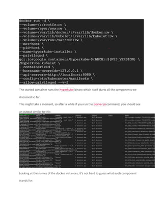 The started container runs the hyperkube binary which itself starts all the components we
discussed so far.
This might take a moment, so after a while if you run the docker pscommand, you should see
an output similar to this:
Looking at the names of the docker instances, it’s not hard to guess what each component
stands for:
 
