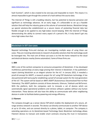 www.itsblockchain.com Hitesh Malviya
10 | P a g e
hash function”, which is also created to be one-way and impossible to invert. This means it is
almost impossible to get through the content of a hash without the source data.
The Internet of Things is still a budding industry, but has potential to become pervasive and
significant as technology advances. At an early stage, it’s unfavorable to set up a feasible
solution that will help the industry grow as the volume of connected devices. Blockchain brings
up special solutions-like establishment as a secure means of protecting financial data but
flexible enough to be applied to any high-stakes record keeping. With the Internet of Things
demonstrating the ability to connect every aspect of a person’s life, it truly doesn’t get any
more high stakes than that.
Blockchain in IOT Use-cases
Reputed technology firms and startups are investigating multiple ways of using these use
cases. They are investing extensively to research all possible solutions that the technology could
be leveraged into. The main aim of these use-cases is to link the home network to the cloud
and electrical devices nearby (home automation). Some of these firms are:
1. IBM
IBM is one of the earliest companies to announce prospection of blockchain. It has developed
multifarious partnerships at every stage proving their interest in blockchain. It has published a
report claiming blockchain as an elegant solution for the IoT. In January 2015, it revealed a
proof-of-concept for ADEPT, a research project for IoT using P2P blockchain technology. It has
also partnered with Samsung for establishing a proof-of-concept system for the next generation
of the IoT. The system will be based on IBM’S ADEPT (Autonomous Decentralized Peer-to-Peer
Telemetry). The ADEPT platform consists of three elements: Etherum, Telehash and BitTorrent.
With the platform, both the companies wish to innovate a set of devices which can
automatically signal operational problems and retrieve software updates without any human
intervention. These devices will also have the ability to communicate with other neighboring
devices in order to facilitate battery powering and energy efficiency.
2. Filament
The company brought up a sensor device TAP which enables the deployment of a secure, all-
range wireless network in seconds. The device can directly communicate to another TAP device
at up to 10 miles, and can connect directly to a phone, tablet, or computer. The company is
extending operations on its blockchain-based Technology Stack. Blockchain technology allows
Filament devices to transact and enable smart contracts ensuring the trust in transactions
 