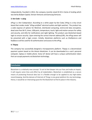 www.itsblockchain.com Hitesh Malviya
11 | P a g e
independently. Founded in 2012, the company recently raised $5 M in Series A funding which
was led by Bullpen Capital, Verizon Ventures and Samsung Ventures.
3. Ken Code – e plug
ePlug is a Ken Codeproduct. According to a white paper by Ken Code, ‘ePlug is a tiny circuit
board that resides inside “ePlug-certified” electrical outlets and light switches’. The product has
a wide expanse of options for Meshnet, distributed computing, end-to-end data encryption,
dead zone-free Wi-Fi, timer, USB ports, temperature, touch, light and motion sensors for safety
and security, and LEDs for notifications and night lighting. The product uses blockchain-based
login to ensure security. Upon entering the correct Internet address/URL, the ePlug owner will
be presented with a login screen. Initially, blockchain platforms such as OneName.io and
KeyBase.io will be used for ID authentication and access to the ePlug.
4. Tilepay
The company has successfully designed a micropayments platform. Tilepay is a decentralized
payment system based on the bitcoin blockchain. It can be downloaded to a user’s personal
computer, laptop or mobile phone. Every IoT device will have a unique authentication token
that can accept payments via blockchain technology.
Conclusion
Blockchain is a relatively new concept. To set its feet deeper into our lives and make an impact,
it will require some time and effort by all stakeholders. Blockchain is established as a secure
means of protecting financial data but it is flexible enough to be applied to any high-stakes
record keeping. And the domain of Internet of Things is one great platform for any technology.
Hence, it would be an interesting quest for the blockchain to find its place in the industry.
 