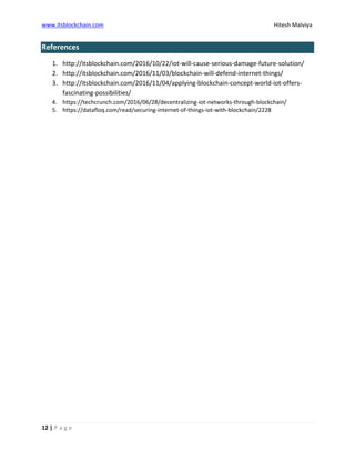 www.itsblockchain.com Hitesh Malviya
12 | P a g e
References
1. http://itsblockchain.com/2016/10/22/iot-will-cause-serious-damage-future-solution/
2. http://itsblockchain.com/2016/11/03/blockchain-will-defend-internet-things/
3. http://itsblockchain.com/2016/11/04/applying-blockchain-concept-world-iot-offers-
fascinating-possibilities/
4. https://techcrunch.com/2016/06/28/decentralizing-iot-networks-through-blockchain/
5. https://datafloq.com/read/securing-internet-of-things-iot-with-blockchain/2228
 