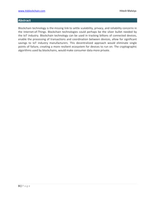 www.itsblockchain.com Hitesh Malviya
3 | P a g e
Abstract
Blockchain technology is the missing link to settle scalability, privacy, and reliability concerns in
the Internet-of-Things. Blockchain technologies could perhaps be the silver bullet needed by
the IoT industry. Blockchain technology can be used in tracking billions of connected devices,
enable the processing of transactions and coordination between devices, allow for significant
savings to IoT industry manufacturers. This decentralized approach would eliminate single
points of failure, creating a more resilient ecosystem for devices to run on. The cryptographic
algorithms used by blockchains, would make consumer data more private.
 
