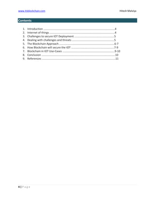 www.itsblockchain.com Hitesh Malviya
4 | P a g e
Contents
1. Introduction .............................................................................................4
2. Internet of things .....................................................................................4
3. Challenges to secure IOT Deployment ....................................................5
4. Dealing with challenges and threats .......................................................5
5. The Blockchain Approach ........................................................................6-7
6. How Blockchain will secure the IOT ........................................................7-9
7. Blockchain in IOT Use-Cases ....................................................................9-10
8. Conclusion ................................................................................................10
9. References ................................................................................................11
 
