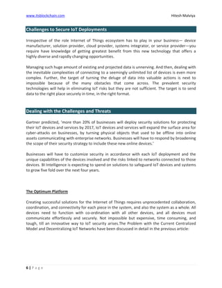 www.itsblockchain.com Hitesh Malviya
6 | P a g e
Challenges to Secure IoT Deployments
Irrespective of the role Internet of Things ecosystem has to play in your business— device
manufacturer, solution provider, cloud provider, systems integrator, or service provider—you
require have knowledge of getting greatest benefit from this new technology that offers a
highly diverse and rapidly changing opportunities.
Managing such huge amount of existing and projected data is unnerving. And then, dealing with
the inevitable complexities of connecting to a seemingly unlimited list of devices is even more
complex. Further, the target of turning the deluge of data into valuable actions is next to
impossible because of the many obstacles that come across. The prevalent security
technologies will help in eliminating IoT risks but they are not sufficient. The target is to send
data to the right place securely in time, in the right format.
Dealing with the Challenges and Threats
Gartner predicted, ’more than 20% of businesses will deploy security solutions for protecting
their IoT devices and services by 2017, IoT devices and services will expand the surface area for
cyber-attacks on businesses, by turning physical objects that used to be offline into online
assets communicating with enterprise networks. Businesses will have to respond by broadening
the scope of their security strategy to include these new online devices.’
Businesses will have to customize security in accordance with each IoT deployment and the
unique capabilities of the devices involved and the risks linked to networks connected to those
devices. BI Intelligence is expecting to spend on solutions to safeguard IoT devices and systems
to grow five fold over the next four years.
The Optimum Platform
Creating successful solutions for the Internet of Things requires unprecedented collaboration,
coordination, and connectivity for each piece in the system, and also the system as a whole. All
devices need to function with co-ordination with all other devices, and all devices must
communicate effortlessly and securely. Not impossible but expensive, time consuming, and
tough, till an innovative way to IoT security arises.The Problem with the Current Centralized
Model and Decentralizing IoT Networks have been discussed in detail in the previous article:
 