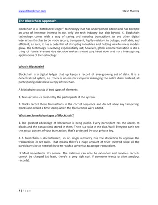 www.itsblockchain.com Hitesh Malviya
7 | P a g e
The Blockchain Approach
Blockchain is a “distributed ledger” technology that has underpinned bitcoin and has become
an area of immense interest in not only the tech industry but also beyond it. Blockchain
technology comes with a way of saving and securing transactions or any other digital
interaction that has to be made secure, transparent, highly resistant to outages, auditable, and
efficient; as such, it has a potential of disrupting industries and helping new business models
grow. The technology is evolving exponentially fast; however, global commercialization is still a
thing of future. Present day decision makers should pay heed now and start investigating
applications of the technology.
What is Blockchain?
Blockchain is a digital ledger that up keeps a record of ever-growing set of data. It is a
decentralized system, i.e., there is no master computer managing the entire chain. Instead, all
participating nodes have a copy of the chain.
A blockchain consists of two types of elements:
1. Transactions are created by the participants of the system.
2. Blocks record these transactions in the correct sequence and do not allow any tampering.
Blocks also record a time stamp when the transactions were added.
What are Some Advantages of Blockchain?
1. The greatest advantage of blockchain is being public. Every participant has the access to
blocks and the transactions stored in them. There is a twist in the plot. Well! Everyone can’t see
the actual content of your transaction; that’s protected by your private key.
2. A blockchain is decentralized, so no single authority has the discretion to approve the
transactions or set rules. That means there’s a huge amount of trust involved since all the
participants in the network have to reach a consensus to accept transactions.
3. Most importantly, it’s secure. The database can only be extended and previous records
cannot be changed (at least, there’s a very high cost if someone wants to alter previous
records).
 