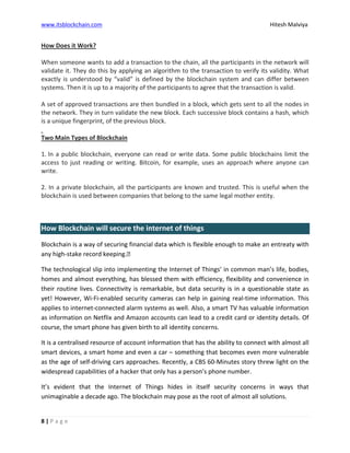 www.itsblockchain.com Hitesh Malviya
8 | P a g e
How Does it Work?
When someone wants to add a transaction to the chain, all the participants in the network will
validate it. They do this by applying an algorithm to the transaction to verify its validity. What
exactly is understood by “valid” is defined by the blockchain system and can differ between
systems. Then it is up to a majority of the participants to agree that the transaction is valid.
A set of approved transactions are then bundled in a block, which gets sent to all the nodes in
the network. They in turn validate the new block. Each successive block contains a hash, which
is a unique fingerprint, of the previous block.
Two Main Types of Blockchain
1. In a public blockchain, everyone can read or write data. Some public blockchains limit the
access to just reading or writing. Bitcoin, for example, uses an approach where anyone can
write.
2. In a private blockchain, all the participants are known and trusted. This is useful when the
blockchain is used between companies that belong to the same legal mother entity.
How Blockchain will secure the internet of things
Blockchain is a way of securing financial data which is flexible enough to make an entreaty with
any high-stake record keeping.’
The technological slip into implementing the Internet of Things’ in common man’s life, bodies,
homes and almost everything, has blessed them with efficiency, flexibility and convenience in
their routine lives. Connectivity is remarkable, but data security is in a questionable state as
yet! However, Wi-Fi-enabled security cameras can help in gaining real-time information. This
applies to internet-connected alarm systems as well. Also, a smart TV has valuable information
as information on Netflix and Amazon accounts can lead to a credit card or identity details. Of
course, the smart phone has given birth to all identity concerns.
It is a centralised resource of account information that has the ability to connect with almost all
smart devices, a smart home and even a car – something that becomes even more vulnerable
as the age of self-driving cars approaches. Recently, a CBS 60-Minutes story threw light on the
widespread capabilities of a hacker that only has a person’s phone number.
It’s evident that the Internet of Things hides in itself security concerns in ways that
unimaginable a decade ago. The blockchain may pose as the root of almost all solutions.
 