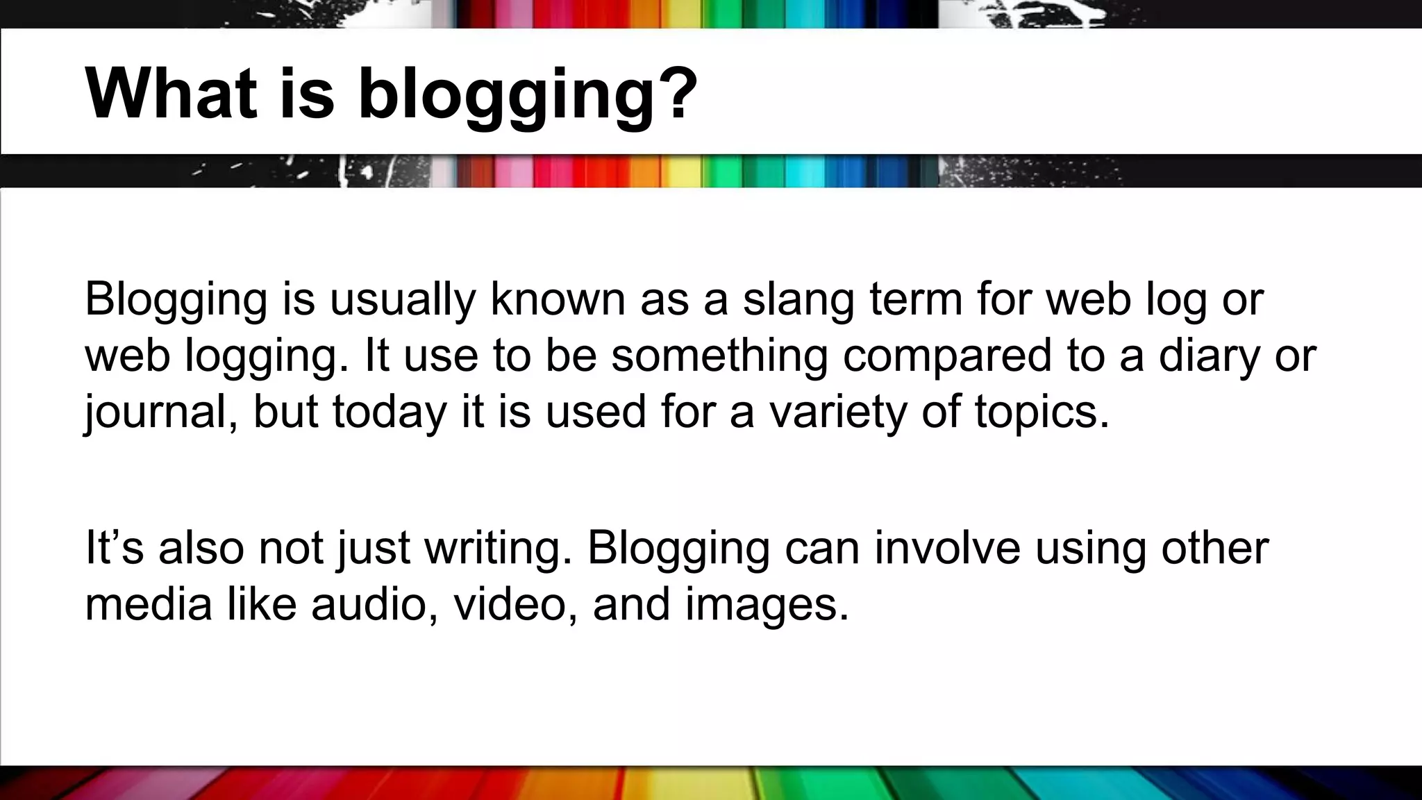 What is blogging?
Blogging is usually known as a slang term for web log or
web logging. It use to be something compared to a diary or
journal, but today it is used for a variety of topics.
It’s also not just writing. Blogging can involve using other
media like audio, video, and images.

 