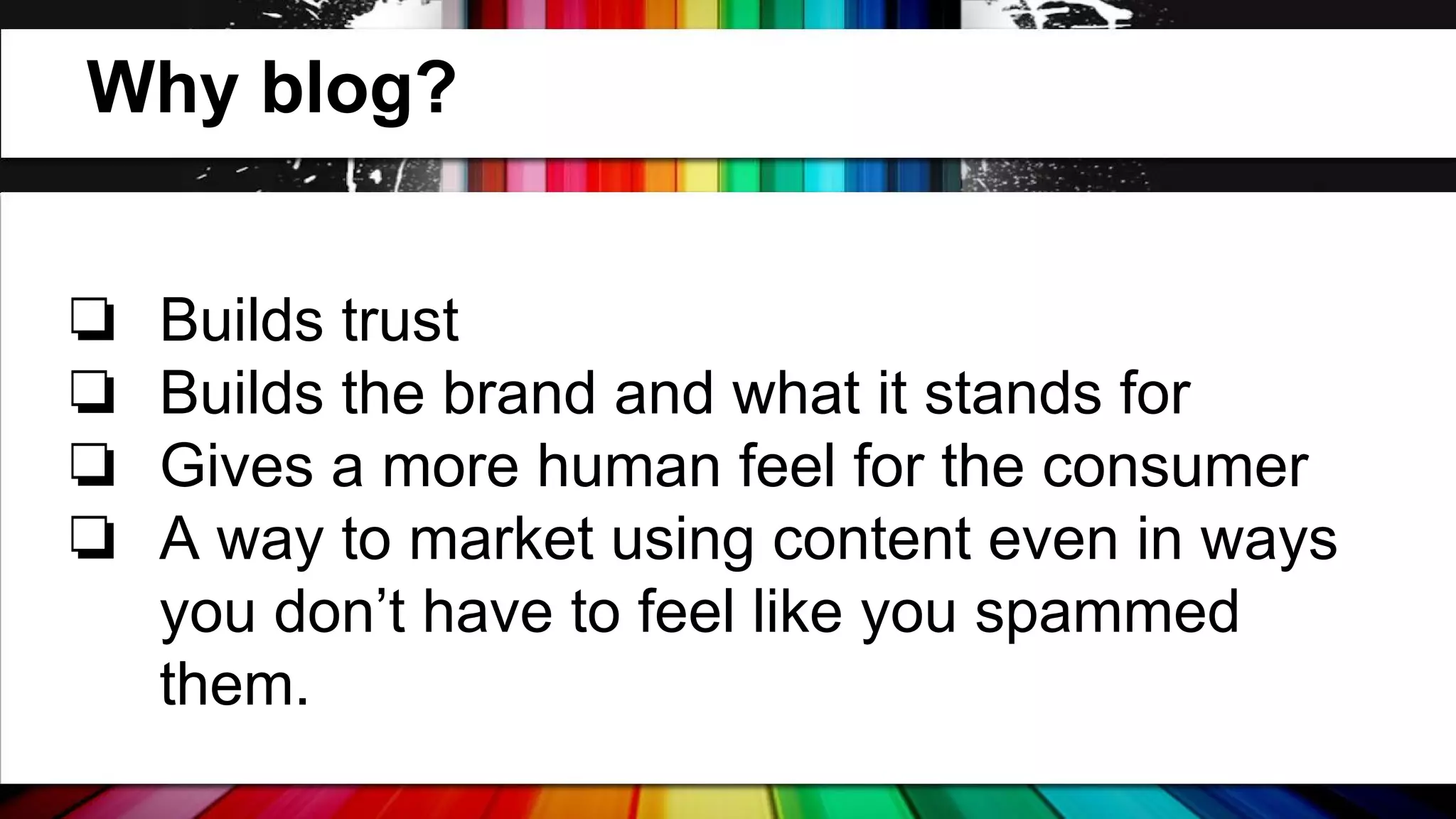 Why blog?
❏
❏
❏
❏

Builds trust
Builds the brand and what it stands for
Gives a more human feel for the consumer
A way to market using content even in ways
you don’t have to feel like you spammed
them.

 
