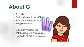 About G
 IT graduate
 Online Worker since 2009
 SEO Specialist since 2010
 Blogger since 2011
 CBC Community Lead
 W...