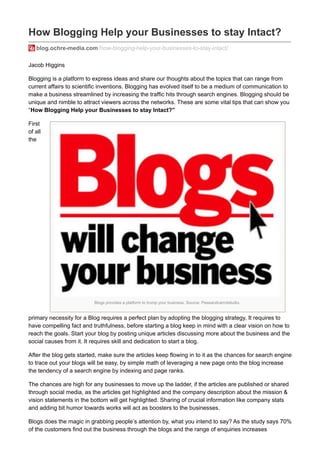 Blogs provides a platform to trump your business. Source: Peasandcarrotstudio.
How Blogging Help your Businesses to stay Intact?
blog.ochre-media.com/how-blogging-help-your-businesses-to-stay-intact/
Jacob Higgins
Blogging is a platform to express ideas and share our thoughts about the topics that can range from
current affairs to scientific inventions. Blogging has evolved itself to be a medium of communication to
make a business streamlined by increasing the traffic hits through search engines. Blogging should be
unique and nimble to attract viewers across the networks. These are some vital tips that can show you
“How Blogging Help your Businesses to stay Intact?”
First
of all
the
primary necessity for a Blog requires a perfect plan by adopting the blogging strategy, It requires to
have compelling fact and truthfulness, before starting a blog keep in mind with a clear vision on how to
reach the goals. Start your blog by posting unique articles discussing more about the business and the
social causes from it. It requires skill and dedication to start a blog.
After the blog gets started, make sure the articles keep flowing in to it as the chances for search engine
to trace out your blogs will be easy, by simple math of leveraging a new page onto the blog increase
the tendency of a search engine by indexing and page ranks.
The chances are high for any businesses to move up the ladder, if the articles are published or shared
through social media, as the articles get highlighted and the company description about the mission &
vision statements in the bottom will get highlighted. Sharing of crucial information like company stats
and adding bit humor towards works will act as boosters to the businesses.
Blogs does the magic in grabbing people’s attention by, what you intend to say? As the study says 70%
of the customers find out the business through the blogs and the range of enquiries increases
 