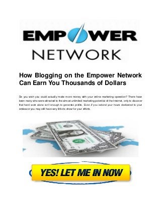 How Blogging on the Empower Network
Can Earn You Thousands of Dollars

Do you wish you could actually make more money with your online marketing operation? There have
been many who were attracted to the almost unlimited marketing potential of the Internet, only to discover
that hard work alone isn’t enough to generate profits. Even if you extend your hours dedicated to your
endeavor you may still have very little to show for your efforts.
 