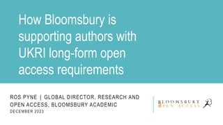 ROS PYNE │ GLOBAL DIRECTOR, RESEARCH AND
OPEN ACCESS, BLOOMSBURY ACADEMIC
DECEMBER 2023
How Bloomsbury is
supporting authors with
UKRI long-form open
access requirements
 