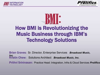 How BMI is Revolutionizing the
Music Business through IBM’s
Technology Solutions
Brian Graves: Sr. Director, Enterprise Services Broadcast Music,
Inc.
Kristin Chew: Solutions Architect Broadcast Music, Inc.
Prithvi Srinivasan: Practice Head: Integration, Infra & Cloud Services Prolifics
 