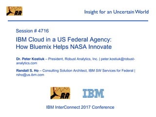 Robust
Analytics
Session # 4716
IBM Cloud in a US Federal Agency:
How Bluemix Helps NASA Innovate
Dr. Peter Kostiuk – President, Robust Analytics, Inc. | peter.kostiuk@robust-
analytics.com
Randall S. Ho – Consulting Solution Architect, IBM SW Services for Federal |
rsho@us.ibm.com
Insight for an UncertainWorld
IBM InterConnect 2017 Conference
 