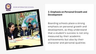 2. Emphasis on Personal Growth and
Development
Boarding schools place a strong
emphasis on personal growth and
development, as they understand
that a student’s success is not only
measured by their academic
achievements but also by their
character and personal qualities
DOON INTERNATION SCHOOL
 