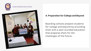 4. Preparation for College and Beyond
Boarding schools prepare students
for college and beyond by providing
them with a well-rounded education
that prepares them for the
challenges of the future.
DOON INTERNATION SCHOOL
 