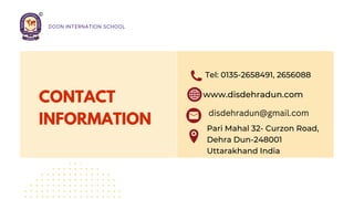 CONTACT
INFORMATION
Tel: 0135-2658491, 2656088
www.disdehradun.com
Pari Mahal 32- Curzon Road,
Dehra Dun-248001
Uttarakhand India
disdehradun@gmail.com
DOON INTERNATION SCHOOL
 