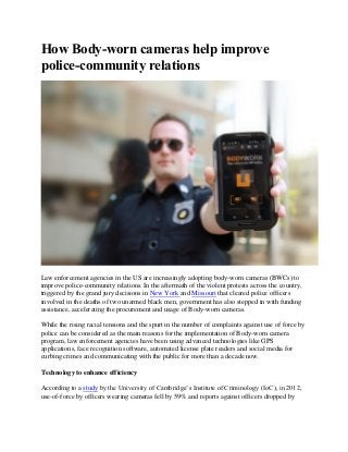 How Body-worn cameras help improve
police-community relations
Law enforcement agencies in the US are increasingly adopting body-worn cameras (BWCs) to
improve police-community relations. In the aftermath of the violent protests across the country,
triggered by the grand jury decisions in New York and Missouri that cleared police officers
involved in the deaths of two unarmed black men, government has also stepped in with funding
assistance, accelerating the procurement and usage of Body-worn cameras.
While the rising racial tensions and the spurt in the number of complaints against use of force by
police can be considered as the main reasons for the implementation of Body-worn camera
program, law enforcement agencies have been using advanced technologies like GPS
applications, face recognition software, automated license plate readers and social media for
curbing crimes and communicating with the public for more than a decade now.
Technology to enhance efficiency
According to a study by the University of Cambridge’s Institute of Criminology (IoC), in 2012,
use-of-force by officers wearing cameras fell by 59% and reports against officers dropped by
 
