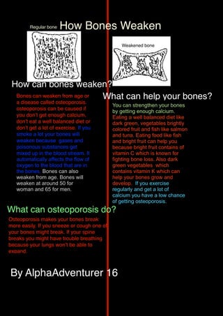 Regular bone   How Bones Weaken
                                                 Weakened bone




 How can bones weaken?
  Bones can weaken from age or What can help your bones?
   a disease called osteoporosis.
                                             You can strengthen your bones
   osteoporosis can be caused if             by getting enough calcium.
   you donʼt get enough calcium,             Eating a well balanced diet like
   donʼt eat a well balanced diet or         dark green, vegetables brightly
   donʼt get a lot of exercise. If you       colored fruit and fish like salmon
   smoke a lot your bones will               and tuna. Eating food like fish
   weaken because gases and                  and bright fruit can help you
   poisonous substances get                  because bright fruit contains of
   mixed up in the blood stream. It          vitamin C which is known for
   automatically affects the flow of         fighting bone loss. Also dark
   oxygen to the blood that are in           green vegetables which
   the bones. Bones can also                 contains vitamin K which can
   weaken from age. Bones will               help your bones grow and
   weaken at around 50 for                   develop. If you exercise
   woman and 65 for men.                     regularly and get a lot of
                                             calcium you have a low chance
                                             of getting osteoporosis.
What can osteoporosis do?
Osteoporosis makes your bones break
more easily. If you sneeze or cough one of
your bones might break. If your spine
breaks you might have trouble breathing
because your lungs wonʼt be able to
expand.



By AlphaAdventurer 16
 